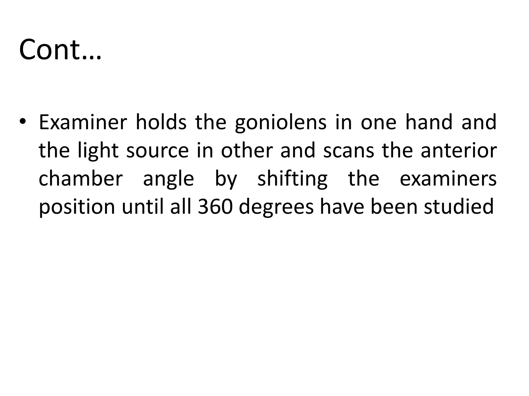 Cont…
• Examiner holds the goniolens in one hand and
the light source in other and scans the anterior
chamber angle by shifting the examiners
position until all 360 degrees have been studied
 