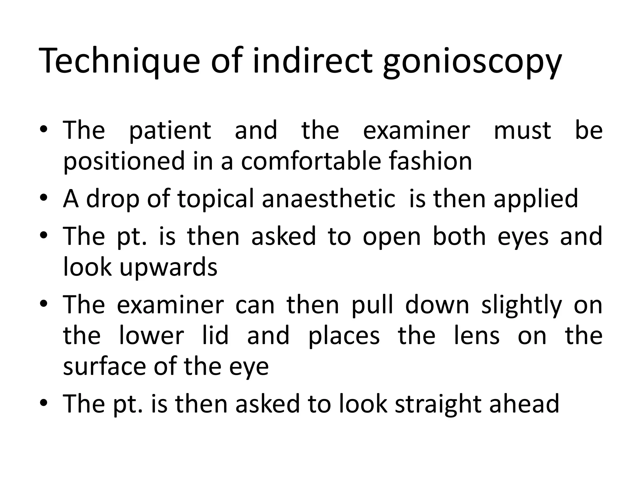 Technique of indirect gonioscopy
• The patient and the examiner must be
positioned in a comfortable fashion
• A drop of topical anaesthetic is then applied
• The pt. is then asked to open both eyes and
look upwards
• The examiner can then pull down slightly on
the lower lid and places the lens on the
surface of the eye
• The pt. is then asked to look straight ahead
 