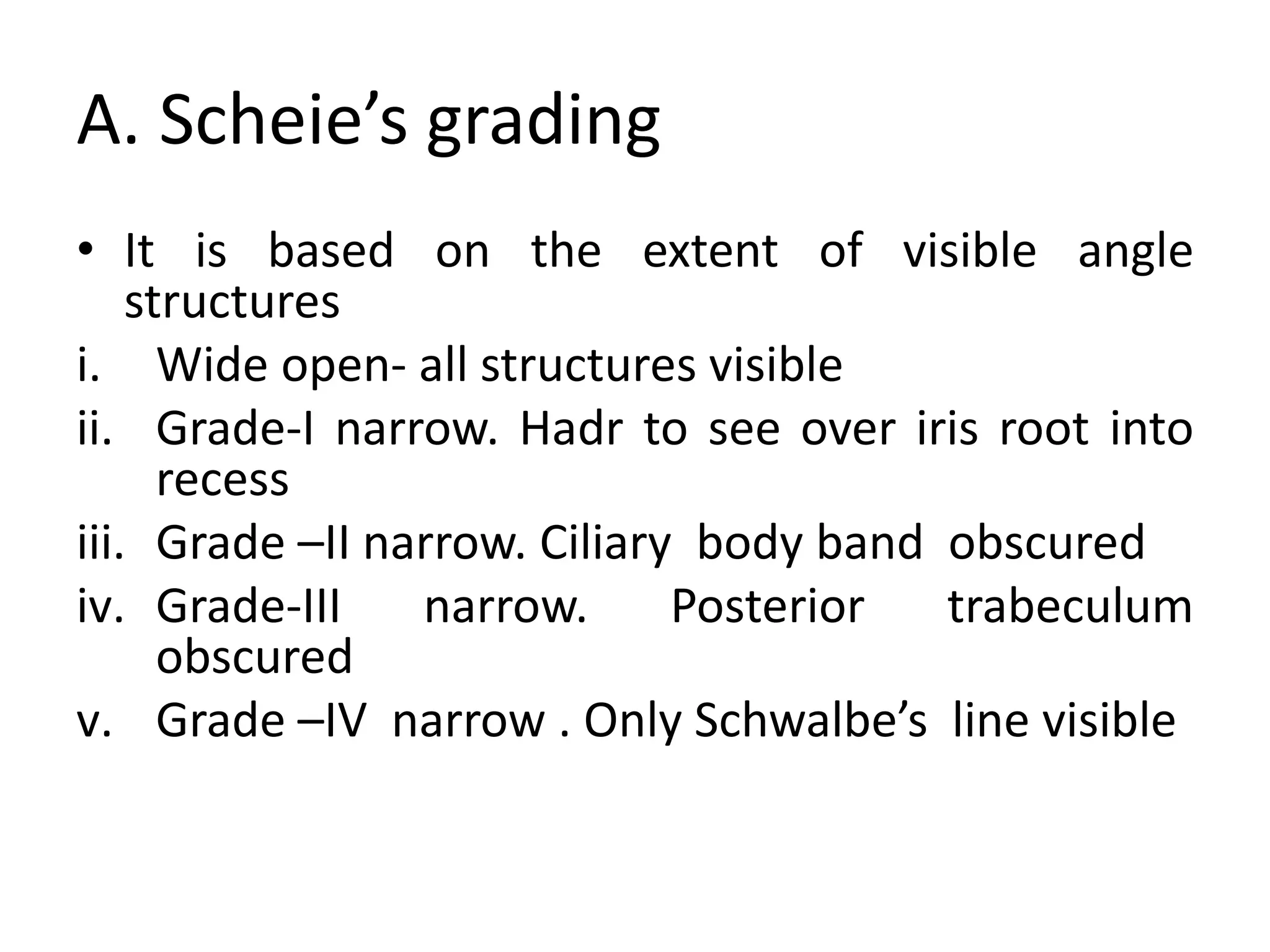 A. Scheie’s grading
• It is based on the extent of visible angle
structures
i. Wide open- all structures visible
ii. Grade-I narrow. Hadr to see over iris root into
recess
iii. Grade –II narrow. Ciliary body band obscured
iv. Grade-III narrow. Posterior trabeculum
obscured
v. Grade –IV narrow . Only Schwalbe’s line visible
 