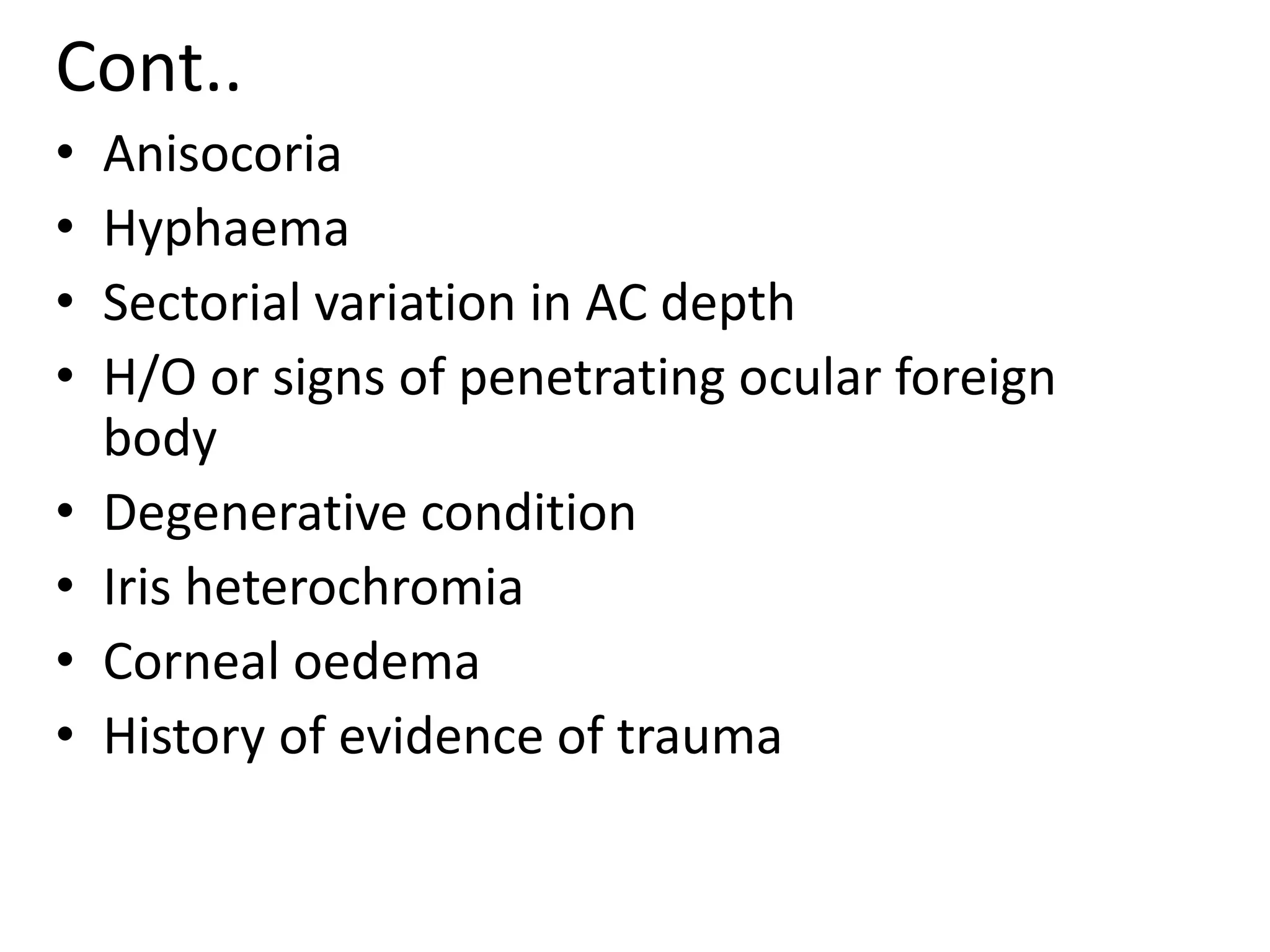 Cont..
• Anisocoria
• Hyphaema
• Sectorial variation in AC depth
• H/O or signs of penetrating ocular foreign
body
• Degenerative condition
• Iris heterochromia
• Corneal oedema
• History of evidence of trauma
 