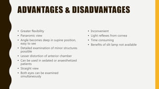 ADVANTAGES & DISADVANTAGES
• Greater flexibility
• Panaromic view
• Angle becomes deep in supine position,
easy to see
• Detailed examination of minor structures
possible
• Lesser distortion of anterior chamber
• Can be used in sedated or anaesthetized
patients
• Straight view
• Both eyes can be examined
simultaneously
• Inconvenient
• Light reflexes from cornea
• Time consuming
• Benefits of slit lamp not available
 