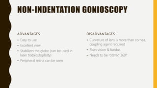 NON-INDENTATION GONIOSCOPY
ADVANTAGES
• Easy to use
• Excellent view
• Stabilizes the globe (can be used in
laser trabeculoplasty)
• Peripheral retina can be seen
DISADVANTAGES
• Curvature of lens is more than cornea,
coupling agent required
• Blurs vision & fundus
• Needs to be rotated 360º
 