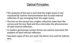 Optical Principles:
• The anatomy of the eye is such that the angle recess is not
visualized by routine instrumentation due to total internal
reflection of rays emerging from the angle recess.
• The lens on the cornea has a higher refractive index than the
cornea and the tear fluid and thus eliminates the phenomenon
of total internal reflection.
• In modern gonioscopy contact lenses are used to overcome the
problem of total internal reflection.
• Two basic types of lens are used: the direct Lens and the indirect
lens.
13-03-2020 Kartik Kumar Gupta 31
 