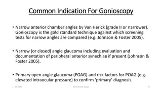 Common Indication For Gonioscopy
• Narrow anterior chamber angles by Van Herick (grade II or narrower).
Gonioscopy is the gold standard technique against which screening
tests for narrow angles are compared (e.g. Johnson & Foster 2005).
• Narrow (or closed) angle glaucoma including evaluation and
documentation of peripheral anterior synechiae if present (Johnson &
Foster 2005).
• Primary open angle glaucoma (POAG) and risk factors for POAG (e.g.
elevated intraocular pressure) to confirm ‘primary’ diagnosis.
13-03-2020 Kartik Kumar Gupta 33
 