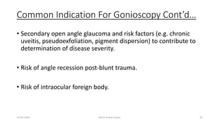 Common Indication For Gonioscopy Cont’d…
• Secondary open angle glaucoma and risk factors (e.g. chronic
uveitis, pseudoexfoliation, pigment dispersion) to contribute to
determination of disease severity.
• Risk of angle recession post-blunt trauma.
• Risk of intraocular foreign body.
13-03-2020 Kartik Kumar Gupta 34
 