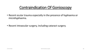 Contraindication Of Gonioscopy
• Recent ocular trauma especially in the presence of hyphaema or
microhyphaema.
• Recent intraocular surgery, including cataract surgery.
13-03-2020 Kartik Kumar Gupta 36
 