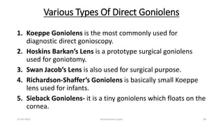 Various Types Of Direct Goniolens
1. Koeppe Goniolens is the most commonly used for
diagnostic direct gonioscopy.
2. Hoskins Barkan’s Lens is a prototype surgical goniolens
used for goniotomy.
3. Swan Jacob’s Lens is also used for surgical purpose.
4. Richardson-Shaffer’s Goniolens is basically small Koeppe
lens used for infants.
5. Sieback Goniolens- it is a tiny goniolens which floats on the
cornea.
13-03-2020 Kartik Kumar Gupta 38
 
