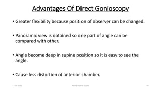 Advantages Of Direct Gonioscopy
• Greater flexibility because position of observer can be changed.
• Panoramic view is obtained so one part of angle can be
compared with other.
• Angle become deep in supine position so it is easy to see the
angle.
• Cause less distortion of anterior chamber.
13-03-2020 Kartik Kumar Gupta 45
 