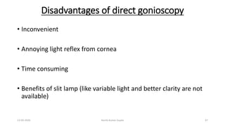 Disadvantages of direct gonioscopy
• Inconvenient
• Annoying light reflex from cornea
• Time consuming
• Benefits of slit lamp (like variable light and better clarity are not
available)
13-03-2020 Kartik Kumar Gupta 47
 