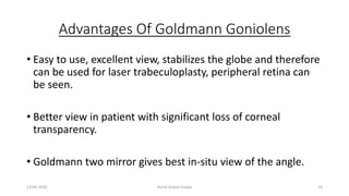Advantages Of Goldmann Goniolens
• Easy to use, excellent view, stabilizes the globe and therefore
can be used for laser trabeculoplasty, peripheral retina can
be seen.
• Better view in patient with significant loss of corneal
transparency.
• Goldmann two mirror gives best in-situ view of the angle.
13-03-2020 Kartik Kumar Gupta 53
 