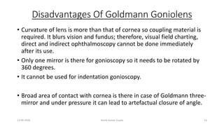 Disadvantages Of Goldmann Goniolens
• Curvature of lens is more than that of cornea so coupling material is
required. It blurs vision and fundus; therefore, visual field charting,
direct and indirect ophthalmoscopy cannot be done immediately
after its use.
• Only one mirror is there for gonioscopy so it needs to be rotated by
360 degrees.
• It cannot be used for indentation gonioscopy.
• Broad area of contact with cornea is there in case of Goldmann three-
mirror and under pressure it can lead to artefactual closure of angle.
13-03-2020 Kartik Kumar Gupta 54
 
