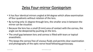 Zeiss Four-mirror Gonioprism
• It has four identical mirrors angled at 64 degree which allow examination
of four quadrants without rotation of the lens.
• By turning only 11 degree through lens, the smaller area in between the
mirror can be visualize.
• Because the lens has a small (9 mm) area of contact with the cornea, the
angle can be deepened by pushing on the lens.
• The small gap between lens and cornea is filled with tears or topical
anaesthetic.
• This keeps the cornea free of viscous fluids and permits clear examination
and photography of the optic nerve head following gonioscopy.
13-03-2020 Kartik Kumar Gupta 56
 