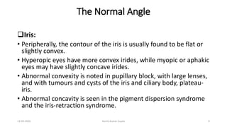 The Normal Angle
Iris:
• Peripherally, the contour of the iris is usually found to be flat or
slightly convex.
• Hyperopic eyes have more convex irides, while myopic or aphakic
eyes may have slightly concave irides.
• Abnormal convexity is noted in pupillary block, with large lenses,
and with tumours and cysts of the iris and ciliary body, plateau-
iris.
• Abnormal concavity is seen in the pigment dispersion syndrome
and the iris-retraction syndrome.
13-03-2020 Kartik Kumar Gupta 9
 