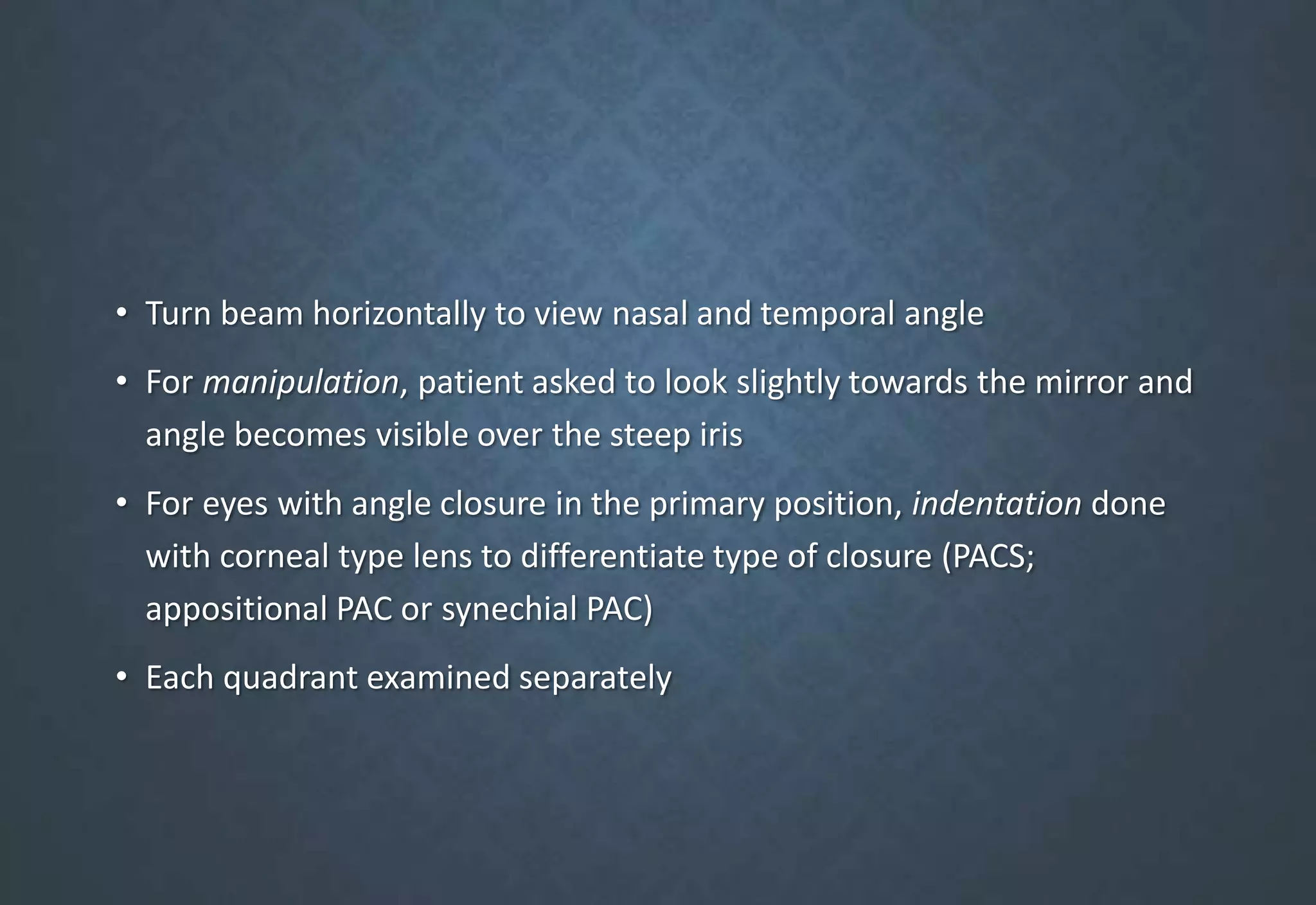 • Turn beam horizontally to view nasal and temporal angle
• For manipulation, patient asked to look slightly towards the mirror and
angle becomes visible over the steep iris
• For eyes with angle closure in the primary position, indentation done
with corneal type lens to differentiate type of closure (PACS;
appositional PAC or synechial PAC)
• Each quadrant examined separately
 