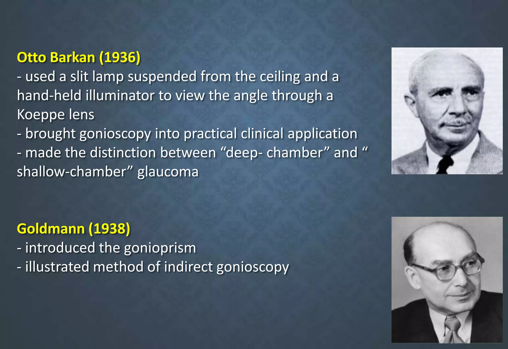 Otto Barkan (1936)
- used a slit lamp suspended from the ceiling and a
hand-held illuminator to view the angle through a
Koeppe lens
- brought gonioscopy into practical clinical application
- made the distinction between “deep- chamber” and “
shallow-chamber” glaucoma
Goldmann (1938)
- introduced the gonioprism
- illustrated method of indirect gonioscopy
 
