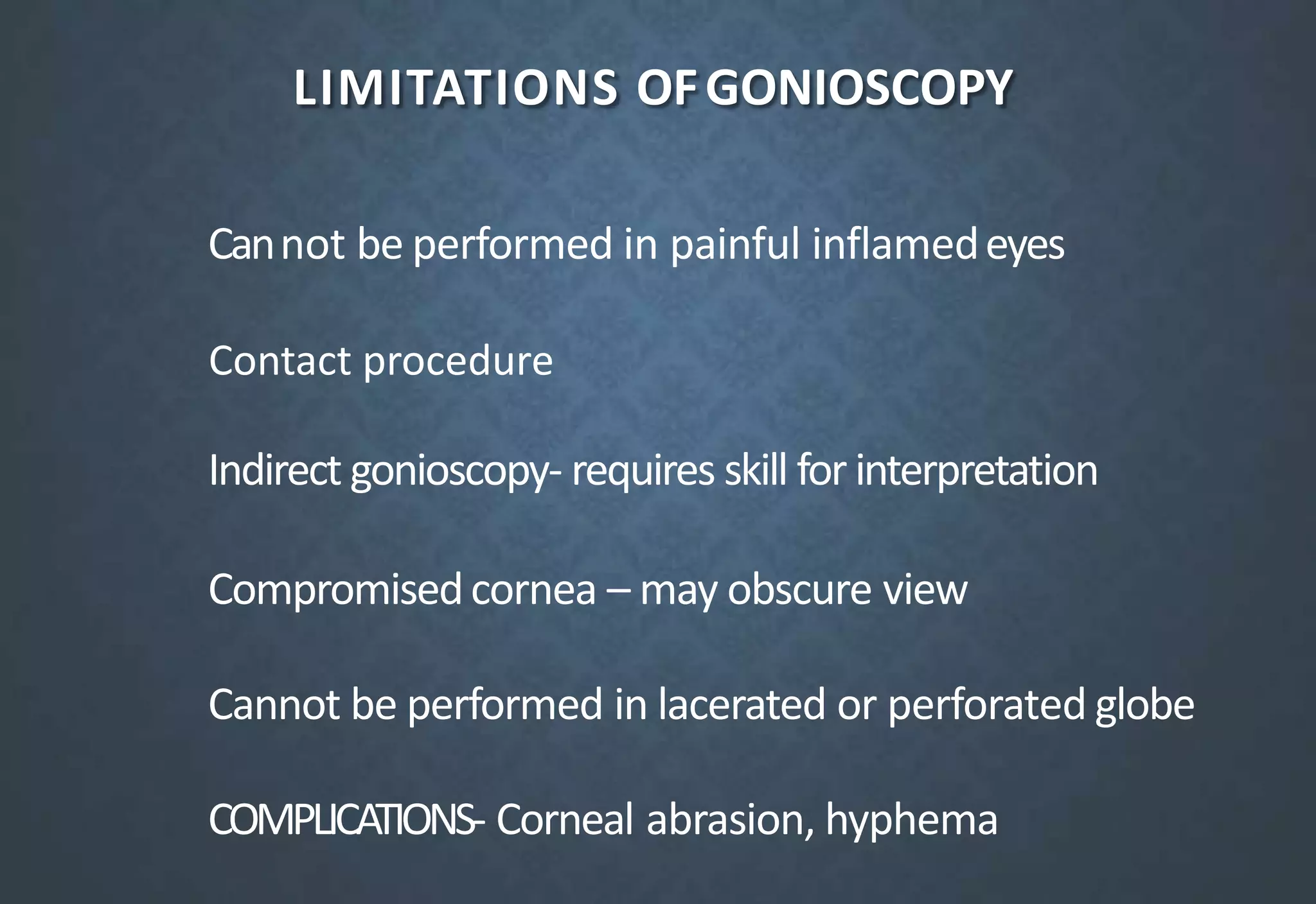 LIMITATIONS OFGONIOSCOPY
Cannot be performed in painful inflamedeyes
Indirect gonioscopy- requires skill for interpretation
Compromisedcornea – may obscure view
Cannot be performed in lacerated or perforated globe
COMPLICATIONS- Corneal abrasion, hyphema
Contact procedure
 