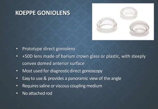 KOEPPE GONIOLENS
• Prototype direct goniolens
• +50D lens made of barium crown glass or plastic, with steeply
convex domed anterior surface
• Most used for diagnosticdirect gonioscopy
• Easyto use & provides a panoramic viewof the angle
• Requiressalineorviscouscouplingmedium
• No attachedrod
 