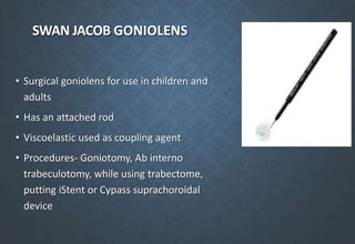 SWAN JACOB GONIOLENS
• Surgical goniolens for use in children and
adults
• Has an attached rod
• Viscoelastic used as coupling agent
• Procedures- Goniotomy, Ab interno
trabeculotomy, while using trabectome,
putting iStent or Cypass suprachoroidal
device
 