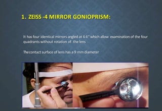 1. ZEISS -4 MIRROR GONIOPRISM:
It has four identical mirrors angled at 64° which allow examination of the four
quadrants without rotation of the lens
Thecontact surface of lens has a 9 mm diameter
 