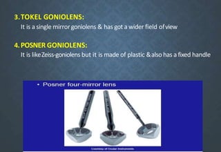 3.TOKEL GONIOLENS:
It is a single mirrorgoniolens & has got a wider field ofview
4.POSNER GONIOLENS:
It is likeZeiss-goniolens but it is made of plastic &also has a fixed handle
 