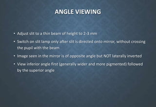 ANGLE VIEWING
• Adjust slit to a thin beam of height to 2-3 mm
• Switch on slit lamp only after slit is directed onto mirror, without crossing
the pupil with the beam
• Image seen in the mirror is of opposite angle but NOT laterally inverted
• View inferior angle first (generally wider and more pigmented) followed
by the superior angle
 