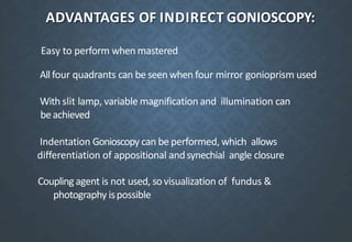 ADVANTAGES OF INDIRECT GONIOSCOPY:
Easy to perform when mastered
Allfour quadrants can be seenwhen four mirror gonioprism used
With slit lamp, variable magnification and illumination can
beachieved
Indentation Gonioscopy can be performed, which allows
differentiation of appositional andsynechial angle closure
Couplingagent is not used, sovisualization of fundus &
photography ispossible
 