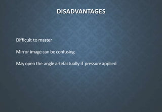 DISADVANTAGES
Difficult to master
Mirror image can be confusing
Mayopen the angle artefactually if pressureapplied
 