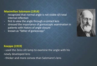Maximilian Salzmann (1914)
- recognized that normal angle is not visible d/t total
internal reflection
- first to view the angle through a contact lens
- stressed the importance of gonioscopic examination in
patients with history of angle closure
- known as “fatherof gonioscopy”
Koeppe (1919)
- used the Zeiss slit lamp to examine the angle with his
newly developed lens
- thicker and more convex than Salzmann’s lens
 