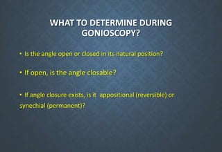 WHAT TO DETERMINE DURING
GONIOSCOPY?
• Is the angle open or closed in its natural position?
• If open, is the angle closable?
• If angle closure exists, is it appositional (reversible) or
synechial (permanent)?
 