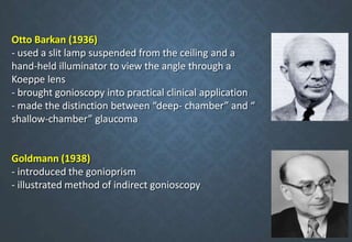 Otto Barkan (1936)
- used a slit lamp suspended from the ceiling and a
hand-held illuminator to view the angle through a
Koeppe lens
- brought gonioscopy into practical clinical application
- made the distinction between “deep- chamber” and “
shallow-chamber” glaucoma
Goldmann (1938)
- introduced the gonioprism
- illustrated method of indirect gonioscopy
 