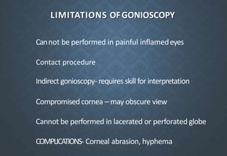 LIMITATIONS OFGONIOSCOPY
Cannot be performed in painful inflamedeyes
Indirect gonioscopy- requires skill for interpretation
Compromisedcornea – may obscure view
Cannot be performed in lacerated or perforated globe
COMPLICATIONS- Corneal abrasion, hyphema
Contact procedure
 