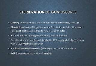 STERILIZATION OF GONIOSCOPES
• Cleaning - Rinse with cold water and mild soap immediately after use
• Disinfection - soak in 2% glutaraldehyde for 20 minutes OR in 10% bleach
solution (1 part bleach to 9 parts water) for 10 minutes
• Rinse with water thoroughly and air dry after disinfection
• Can also wipe with sterile swab (soaked in 70% isopropyl alcohol) or clean
with 1:1000 Merthiolate solution
• Sterilization – Ethylene Oxide (ETO) exposure - at 56° C for 1 hour
• AVOID steam autoclave / alcohol soaking
 