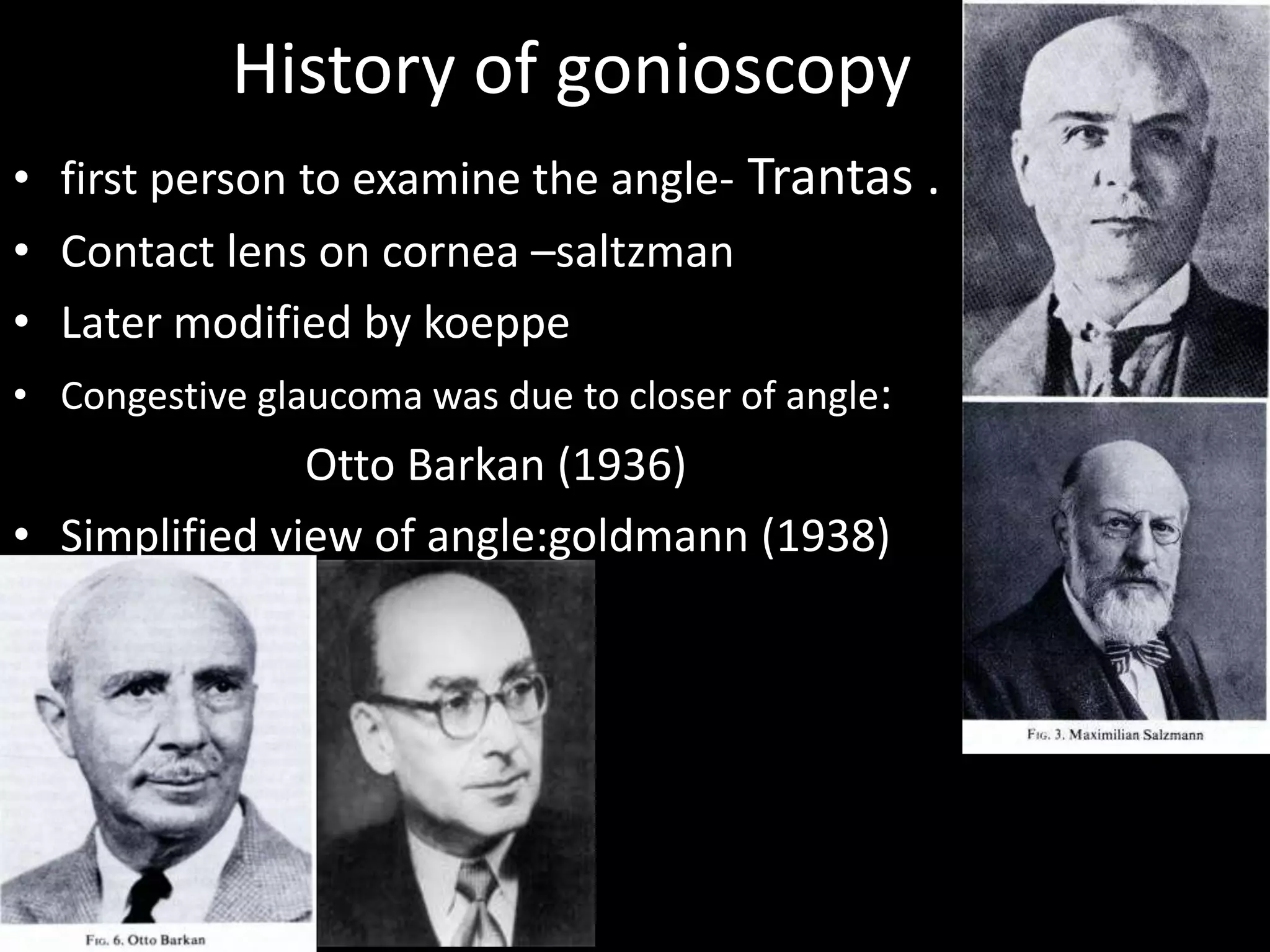History of gonioscopy
• first person to examine the angle- Trantas .
• Contact lens on cornea –saltzman
• Later modified by koeppe
• Congestive glaucoma was due to closer of angle:
                Otto Barkan (1936)
• Simplified view of angle:goldmann (1938)
 