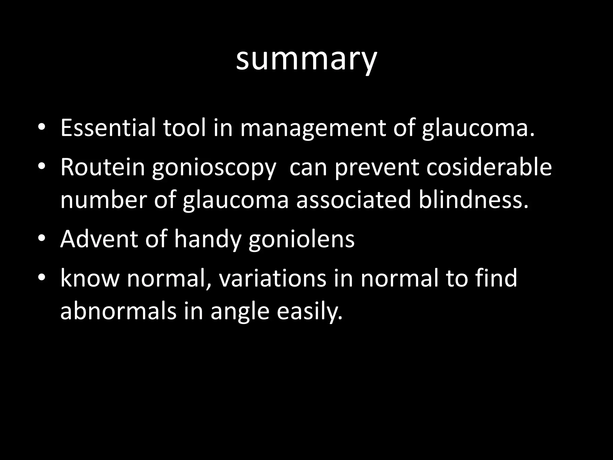 summary
• Essential tool in management of glaucoma.
• Routein gonioscopy can prevent cosiderable
  number of glaucoma associated blindness.
• Advent of handy goniolens
• know normal, variations in normal to find
  abnormals in angle easily.
 