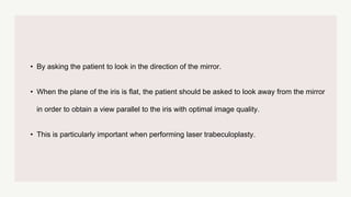 • By asking the patient to look in the direction of the mirror.
• When the plane of the iris is flat, the patient should be asked to look away from the mirror
in order to obtain a view parallel to the iris with optimal image quality.
• This is particularly important when performing laser trabeculoplasty.
 