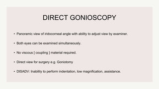 DIRECT GONIOSCOPY
• Panoramic view of iridocorneal angle with ability to adjust view by examiner.
• Both eyes can be examined simultaneously.
• No viscous [ coupling ] material required.
• Direct view for surgery e.g. Goniotomy
• DISADV: Inability to perform indentation, low magnification, assistance.
 