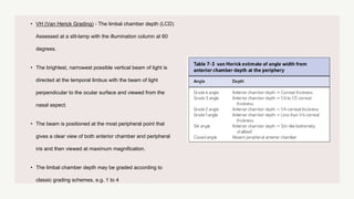 • VH (Van Herick Grading) - The limbal chamber depth (LCD)
Assessed at a slit-lamp with the illumination column at 60
degrees.
• The brightest, narrowest possible vertical beam of light is
directed at the temporal limbus with the beam of light
perpendicular to the ocular surface and viewed from the
nasal aspect.
• The beam is positioned at the most peripheral point that
gives a clear view of both anterior chamber and peripheral
iris and then viewed at maximum magnification.
• The limbal chamber depth may be graded according to
classic grading schemes, e.g. 1 to 4
 