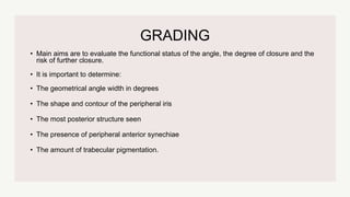 GRADING
• Main aims are to evaluate the functional status of the angle, the degree of closure and the
risk of further closure.
• It is important to determine:
• The geometrical angle width in degrees
• The shape and contour of the peripheral iris
• The most posterior structure seen
• The presence of peripheral anterior synechiae
• The amount of trabecular pigmentation.
 