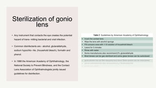 Sterilization of gonio
lens
• Any instrument that contacts the eye creates the potential
hazard of trans- mitting bacterial and viral infection.
• Common disinfectants are - alcohol, glutaraldehyde,
sodium hypochlo- rite, (household bleach), formalin and
phenol.
• In 1988 the American Academy of Ophthalmology, the
National Society to Prevent Blindness, and the Contact
Lens Association of Ophthalmologists jointly issued
guidelines for disinfection.
 