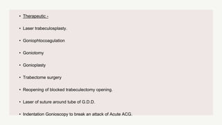 • Therapeutic -
• Laser trabeculosplasty.
• Goniophtocoagulation
• Goniotomy
• Gonioplasty
• Trabectome surgery
• Reopening of blocked trabeculectomy opening.
• Laser of suture around tube of G.D.D.
• Indentation Gonioscopy to break an attack of Acute ACG.
 