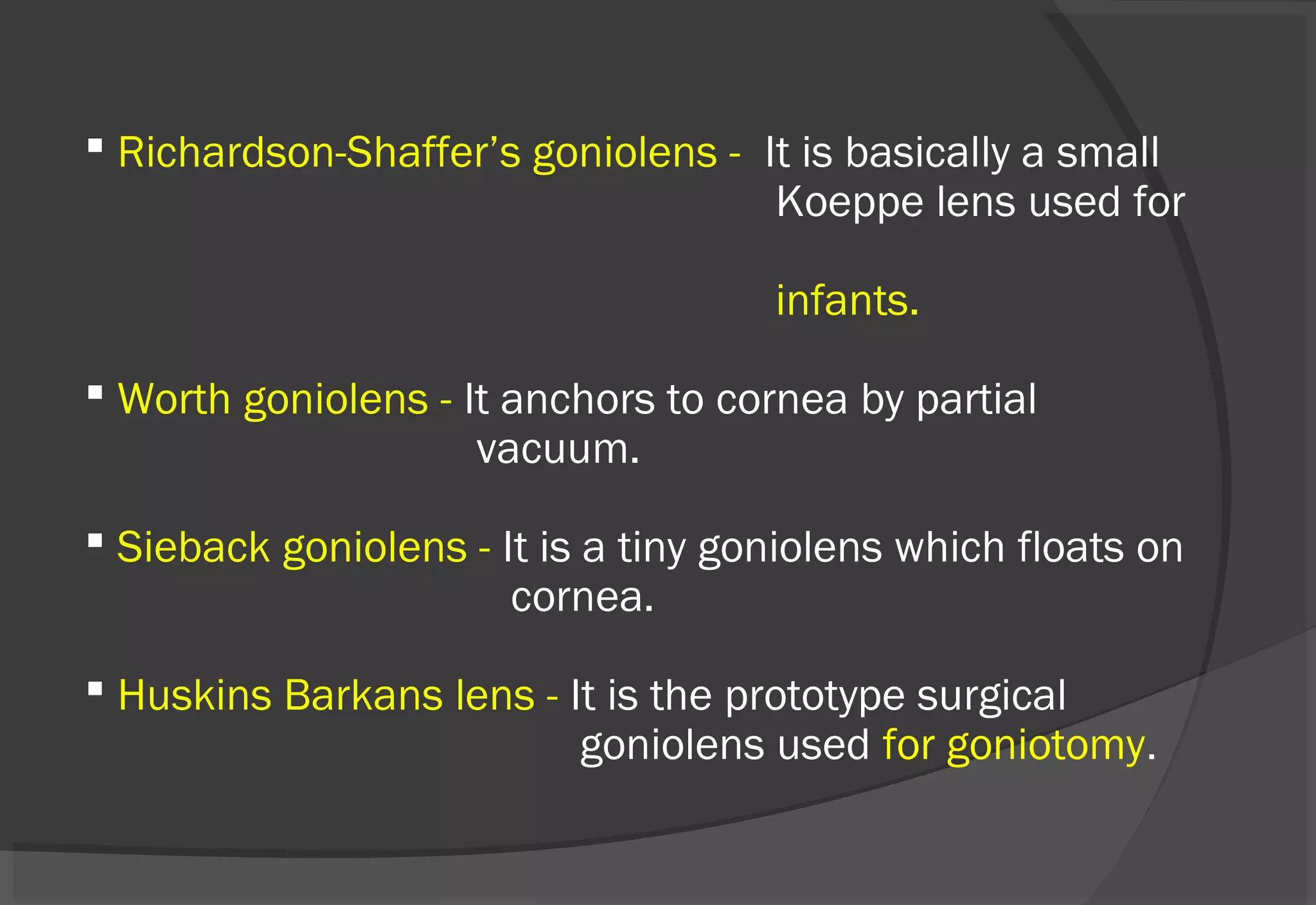  Richardson-Shaffer’s goniolens - It is basically a small
Koeppe lens used for
infants.
 Worth goniolens - It anchors to cornea by partial
vacuum.
 Sieback goniolens - It is a tiny goniolens which floats on
cornea.
 Huskins Barkans lens - It is the prototype surgical
goniolens used for goniotomy.
 