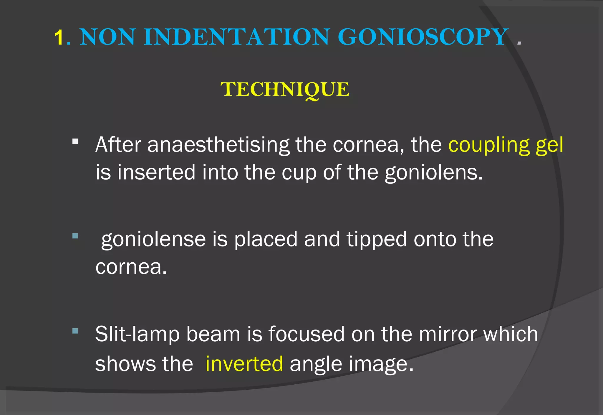 1. NON INDENTATION GONIOSCOPY .
TECHNIQUE
 After anaesthetising the cornea, the coupling gel
is inserted into the cup of the goniolens.
 goniolense is placed and tipped onto the
cornea.
 Slit-lamp beam is focused on the mirror which
shows the inverted angle image.
 