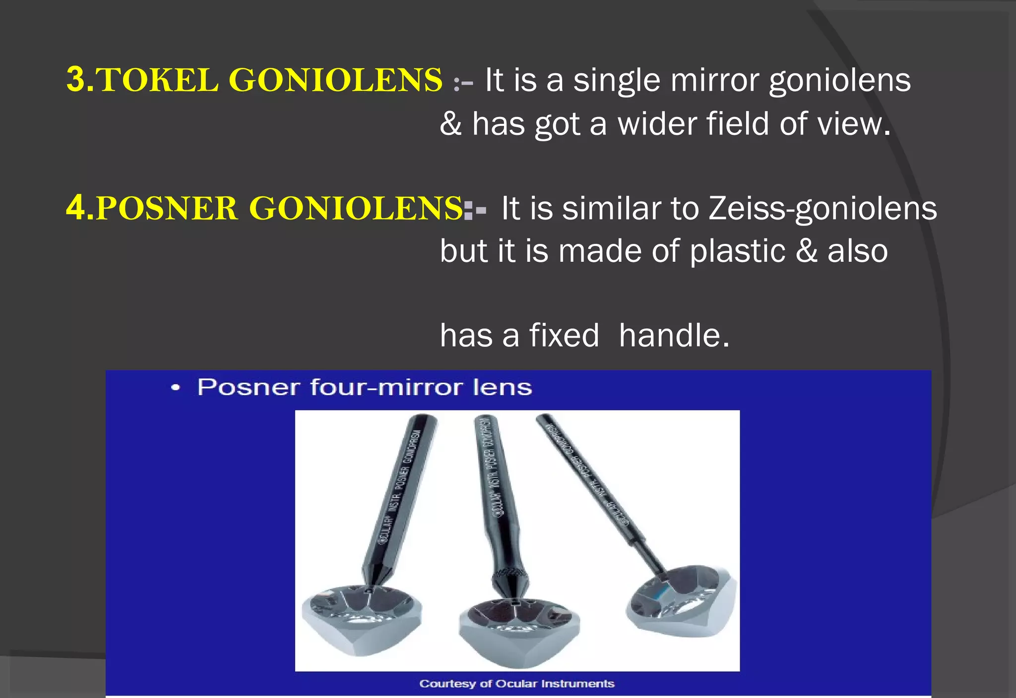 3.TOKEL GONIOLENS :- It is a single mirror goniolens
& has got a wider field of view.
4.POSNER GONIOLENS:- It is similar to Zeiss-goniolens
but it is made of plastic & also
has a fixed handle.
 