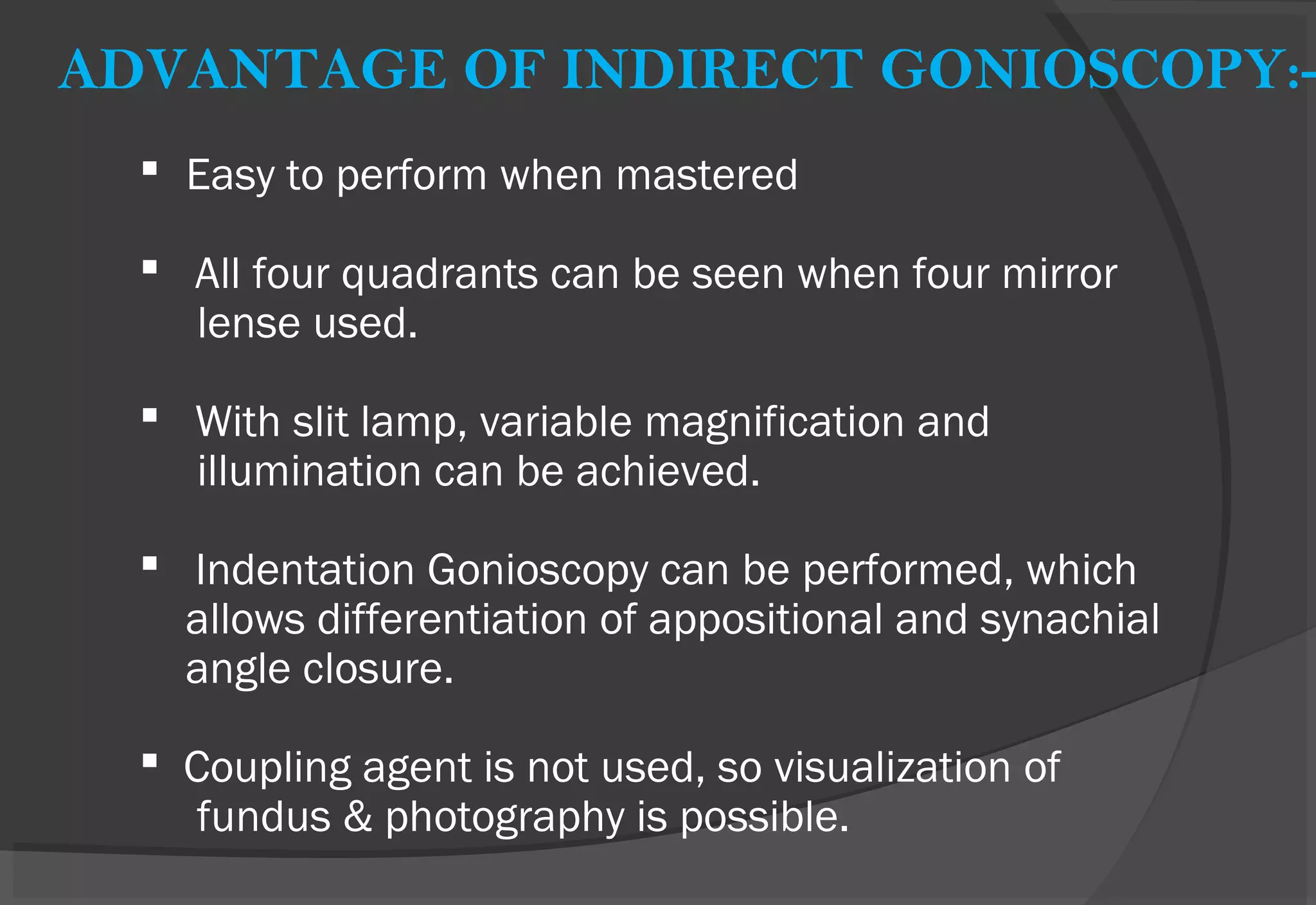 ADVANTAGE OF INDIRECT GONIOSCOPY:-
 Easy to perform when mastered
 All four quadrants can be seen when four mirror
lense used.
 With slit lamp, variable magnification and
illumination can be achieved.
 Indentation Gonioscopy can be performed, which
allows differentiation of appositional and synachial
angle closure.
 Coupling agent is not used, so visualization of
fundus & photography is possible.
 