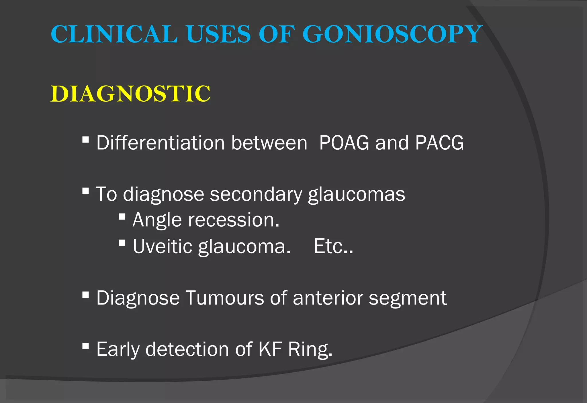 CLINICAL USES OF GONIOSCOPY
DIAGNOSTIC
 Differentiation between POAG and PACG
 To diagnose secondary glaucomas
 Angle recession.
 Uveitic glaucoma. Etc..
 Diagnose Tumours of anterior segment
 Early detection of KF Ring.
 