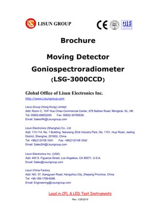 Brochure
Moving Detector
Goniospectroradiometer
(LSG-3000CCD)
Global Office of Lisun Electronics Inc.
http://www.Lisungroup.com
Lisun Group (Hong Kong) Limited
Add: Room C, 15/F Hua Chiao Commercial Center, 678 Nathan Road, Mongkok, KL, HK
Tel: 00852-68852050 Fax: 00852-30785638
Email: SalesHK@Lisungroup.com
Lisun Electronics (Shanghai) Co., Ltd
Add: 113-114, No. 1 Building, Nanxiang Zhidi Industry Park, No. 1101, Huyi Road, Jiading
District, Shanghai, 201802, China
Tel: +86(21)5108 3341 Fax: +86(21)5108 3342
Email: SalesSH@Lisungroup.com
Lisun Electronics Inc. (USA)
Add: 445 S. Figueroa Street, Los Angeless, CA 90071, U.S.A.
Email: Sales@Lisungroup.com
Lisun China Factory
Add: NO. 37, Xiangyuan Road, Hangzhou City, Zhejiang Province, China
Tel: +86-189-1799-6096
Email: Engineering@Lisungroup.com
Lead in CFL & LED Test Instruments
Rev. 1/28/2019
 