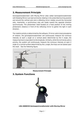 Lisun Electronics Inc. Sales@Lisungroup.com www.Lisungroup.com
-Page 2 -
2. Measurement Principle
Goniospectroradiometer with Moving Mirror (also called Goniospectroradiometer
with Rotating Mirror) can test luminaries rotating in the prescribed burning position
and around the vertical axle and a reflecting mirror rotates around the horizontal
axle, meanwhile, a synchronous axle will rotate toward the opposite direction
synchronously. The photometer head located at a fixed position of the limiting
photometric distance in front of the reflecting mirror to gather the light in each
direction.
The rotation priority is determined by the software. If mirror axle is took precedence
of rotation, the goniospectroradiometer will continuously measure the luminous
intensity at each γ angle on a vertical plane determined by the C angle, the
measuring trace is equivalent to the longitude. Similarly, while the luminaries axle is
priority, the system will continuously measure the luminous intensity at each C
angle on a conical surface determined by the γ angle, the trace can be looked upon
the woof. See the following figure.
Measurement Principle
3. System Functions
LSG-2000CCD Goniospectroradiometer with Moving Mirror
 