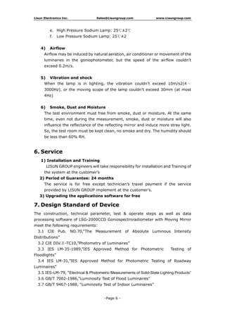 Lisun Electronics Inc. Sales@Lisungroup.com www.Lisungroup.com
-Page 6 -
e. High Pressure Sodium Lamp: 25℃±2℃
f. Low Pressure Sodium Lamp: 25℃±2
4) Airflow
Airflow may be induced by natural aeration, air conditioner or movement of the
luminaries in the goniophotometer, but the speed of the airflow couldn’t
exceed 0.2m/s.
5) Vibration and shock
When the lamp is in lighting, the vibration couldn’t exceed 10m/s2(4 ～
3000Hz), or the moving scope of the lamp couldn’t exceed 30mm (at most
4Hz)
6) Smoke, Dust and Moisture
The test environment must free from smoke, dust or moisture. At the same
time, even not during the measurement, smoke, dust or moisture will also
influence the reflectance of the reflecting mirror and induce more stray light.
So, the test room must be kept clean, no smoke and dry. The humidity should
be less than 60% RH.
6. Service
1) Installation and Training
LISUN GROUP engineers will take responsibility for installation and Training of
the system at the customer’s
2) Period of Guarantee: 24 months
The service is for free except technician’s travel payment if the service
provided by LISUN GROUP implement at the customer’s.
3) Upgrading the applications software for free
7. Design Standard of Device
The construction, technical parameter, test & operate steps as well as data
processing software of LSG-2000CCD Goniospectroradiometer with Moving Mirror
meet the following requirements:
3.1 CIE Pub. NO.70,”The Measurement of Absolute Luminous Intensity
Distributions”
3.2 CIE DIV.Ⅱ-TC10,”Photometry of Luminaires”
3.3 IES LM-35-1989,”IES Approved Method for Photometric Testing of
Floodlights”
3.4 IES LM-31,”IES Approved Method for Photometric Testing of Roadway
Luminaires”
3.5 IES-LM-79, “Electrical & Photometric Measurements of Solid-State Lighting Products”
3.6 GB/T 7002-1986,“Luminosity Test of Flood Luminaires”
3.7 GB/T 9467-1988, “Luminosity Test of Indoor Luminaires”
 