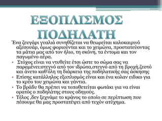 Ένα ζευγάρι γυαλιά συνηθίζεται να θεωρείται καλοκαιρινό
αξεσουάρ, όμως φοριούνται και το χειμώνα, προστατεύοντας
τα μάτια μας από τον ήλιο, τη σκόνη, τα έντομα και τον
παγωμένο αέρα.
• Στόχος είναι να ντυθείτε έτσι ώστε το σώμα σας να
παραμένει:στεγνό από τον ιδρώτα,στεγνό από τη βροχή,ζεστό
και άνετο καθ'όλη τη διάρκεια της ποδηλατικής σας άσκησης
• Επίσης κατάλληλος εξοπλισμός είναι και ένα κολαν ειδικο για
το κρύο του χειμώνα και γάντια.
• Το βράδυ θα πρέπει να τοποθετείται φωτάκι για να είναι
ορατός ο ποδηλάτης στους οδηγούς.
• Τέλος ,δεν ξεχνάμε το κράνος το οποίο σε περίπτωση που
πέσουμε θα μας προστατέψει από τυχόν ατύχημα.

 