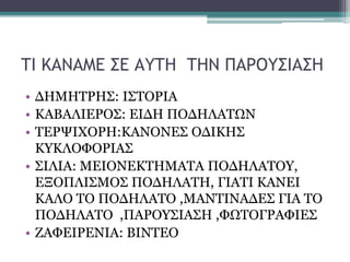 ΤΙ ΚΑΝΑΜΕ ΣΕ ΑΥΤΗ ΤΗΝ ΠΑΡΟΥΣΙΑΣΗ
• ΔΗΜΗΤΡΗΣ: ΙΣΤΟΡΙΑ
• ΚΑΒΑΛΙΕΡΟΣ: ΕΙΔΗ ΠΟΔΗΛΑΤΩΝ
• ΤΕΡΨΙΧΟΡΗ:ΚΑΝΟΝΕΣ ΟΔΙΚΗΣ
ΚΥΚΛΟΦΟΡΙΑΣ
• ΣΙΛΙΑ: ΜΕΙΟΝΕΚΤΗΜΑΤΑ ΠΟΔΗΛΑΤΟΥ,
ΕΞΟΠΛΙΣΜΟΣ ΠΟΔΗΛΑΤΗ, ΓΙΑΤΙ ΚΑΝΕΙ
ΚΑΛΟ ΤΟ ΠΟΔΗΛΑΤΟ ,ΜΑΝΤΙΝΑΔΕΣ ΓΙΑ ΤΟ
ΠΟΔΗΛΑΤΟ ,ΠΑΡΟΥΣΙΑΣΗ ,ΦΩΤΟΓΡΑΦΙΕΣ
• ΖΑΦΕΙΡΕΝΙΑ: ΒΙΝΤΕΟ

 
